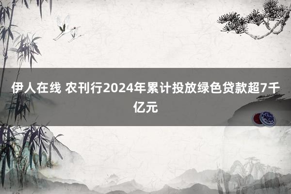 伊人在线 农刊行2024年累计投放绿色贷款超7千亿元