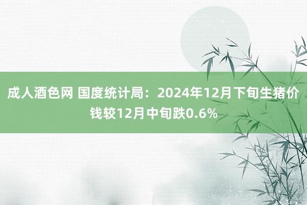 成人酒色网 国度统计局：2024年12月下旬生猪价钱较12月中旬跌0.6%