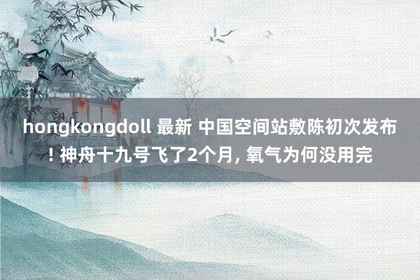 hongkongdoll 最新 中国空间站敷陈初次发布! 神舟十九号飞了2个月， 氧气为何没用完