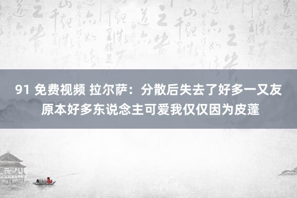 91 免费视频 拉尔萨：分散后失去了好多一又友 原本好多东说念主可爱我仅仅因为皮蓬