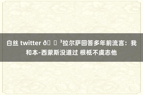 白丝 twitter 😳拉尔萨回答多年前流言：我和本-西蒙斯没道过 根柢不虞志他