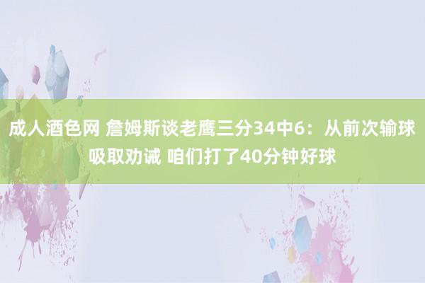 成人酒色网 詹姆斯谈老鹰三分34中6：从前次输球吸取劝诫 咱们打了40分钟好球