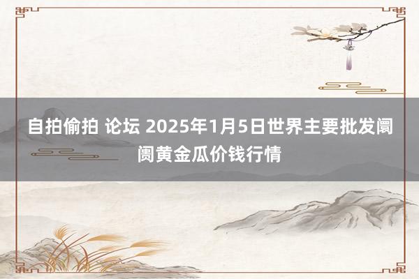 自拍偷拍 论坛 2025年1月5日世界主要批发阛阓黄金瓜价钱行情