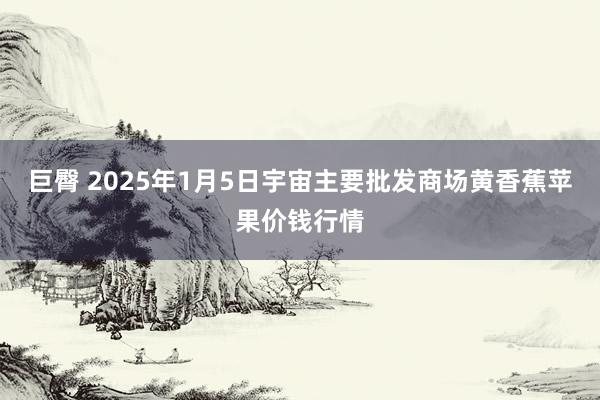 巨臀 2025年1月5日宇宙主要批发商场黄香蕉苹果价钱行情