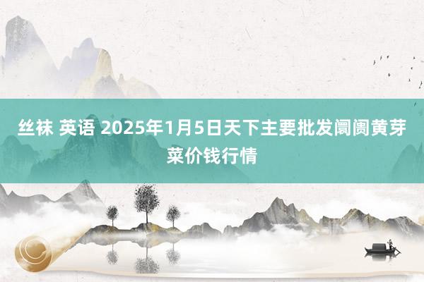 丝袜 英语 2025年1月5日天下主要批发阛阓黄芽菜价钱行情