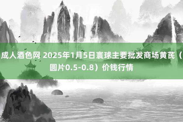 成人酒色网 2025年1月5日寰球主要批发商场黄芪（圆片0.5-0.8）价钱行情