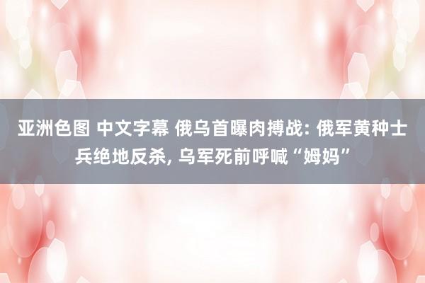 亚洲色图 中文字幕 俄乌首曝肉搏战: 俄军黄种士兵绝地反杀， 乌军死前呼喊“姆妈”