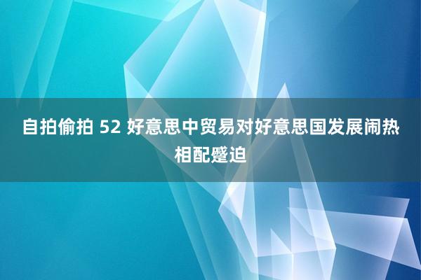 自拍偷拍 52 好意思中贸易对好意思国发展闹热相配蹙迫