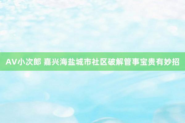 AV小次郎 嘉兴海盐城市社区破解管事宝贵有妙招