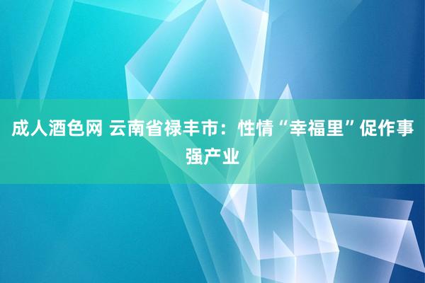 成人酒色网 云南省禄丰市：性情“幸福里”促作事强产业