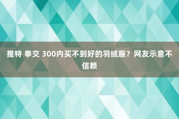 推特 拳交 300内买不到好的羽绒服？网友示意不信赖