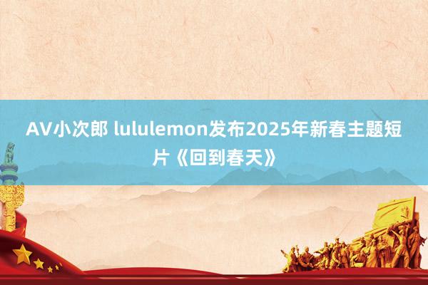 AV小次郎 lululemon发布2025年新春主题短片《回到春天》