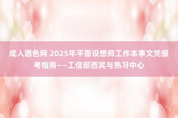 成人酒色网 2025年平面设想师工作本事文凭报考指南——工信部西宾与熟习中心