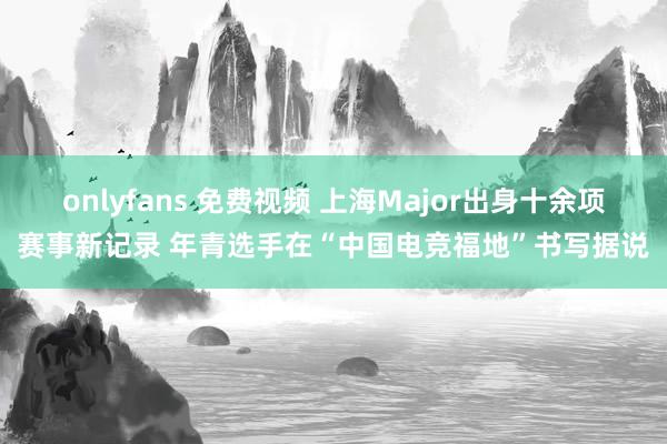 onlyfans 免费视频 上海Major出身十余项赛事新记录 年青选手在“中国电竞福地”书写据说