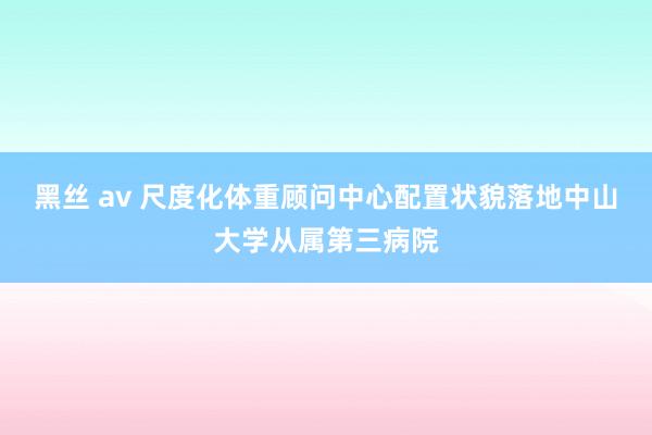 黑丝 av 尺度化体重顾问中心配置状貌落地中山大学从属第三病院