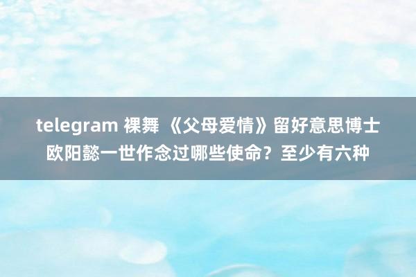 telegram 裸舞 《父母爱情》留好意思博士欧阳懿一世作念过哪些使命？至少有六种