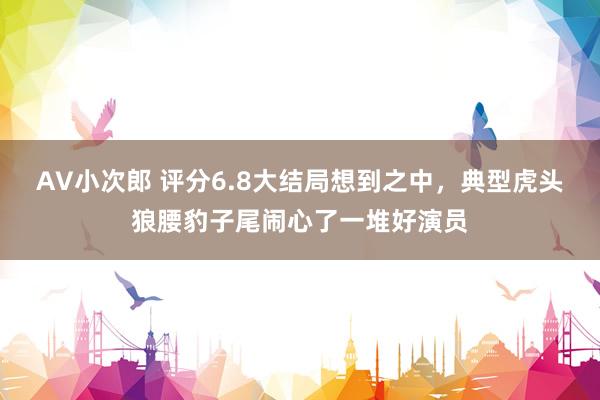 AV小次郎 评分6.8大结局想到之中，典型虎头狼腰豹子尾闹心了一堆好演员