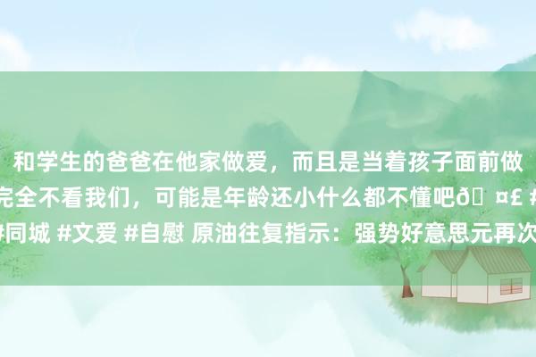 和学生的爸爸在他家做爱，而且是当着孩子面前做爱，太刺激了，孩子完全不看我们，可能是年龄还小什么都不懂吧🤣 #同城 #文爱 #自慰 原油往复指示：强势好意思元再次施压油价，多头杀青了？