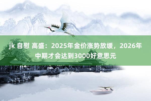 jk 自慰 高盛：2025年金价涨势放缓，2026年中期才会达到3000好意思元