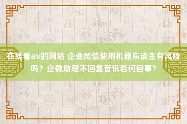 在线看av的网站 企业微信使用机器东谈主有风险吗？企微助理不回复音讯若何回事？