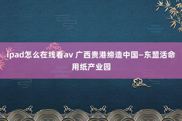 ipad怎么在线看av 广西贵港缔造中国—东盟活命用纸产业园