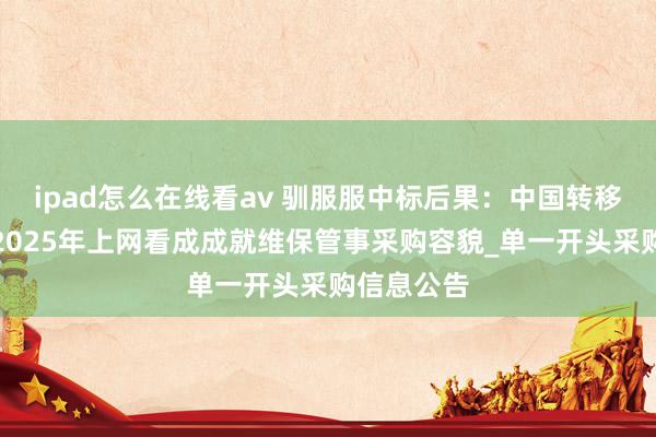 ipad怎么在线看av 驯服服中标后果：中国转移江西公司2025年上网看成成就维保管事采购容貌_单一开头采购信息公告