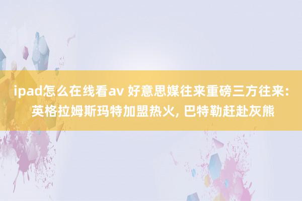 ipad怎么在线看av 好意思媒往来重磅三方往来: 英格拉姆斯玛特加盟热火， 巴特勒赶赴灰熊