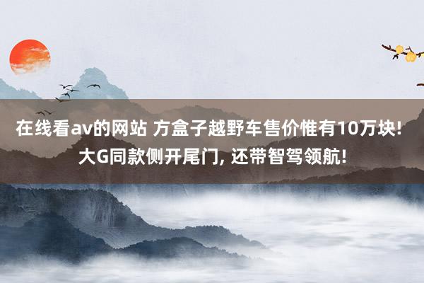 在线看av的网站 方盒子越野车售价惟有10万块! 大G同款侧开尾门， 还带智驾领航!