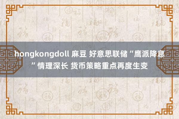 hongkongdoll 麻豆 好意思联储“鹰派降息”情理深长 货币策略重点再度生变