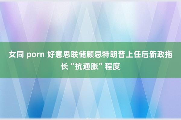 女同 porn 好意思联储顾忌特朗普上任后新政拖长“抗通胀”程度