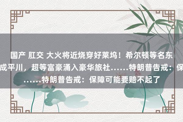 国产 肛交 大火将近烧穿好莱坞！希尔顿等名东说念主豪宅已被烧成平川，超等富豪涌入豪华旅社……特朗普告戒：保障可能要赔不起了