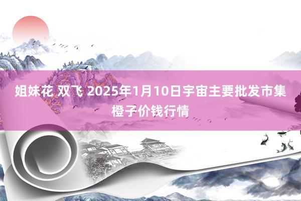 姐妹花 双飞 2025年1月10日宇宙主要批发市集橙子价钱行情