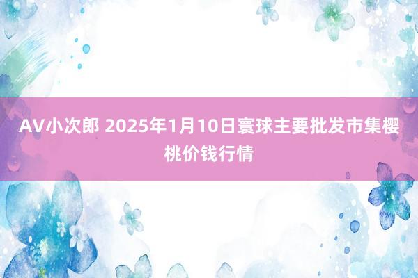 AV小次郎 2025年1月10日寰球主要批发市集樱桃价钱行情