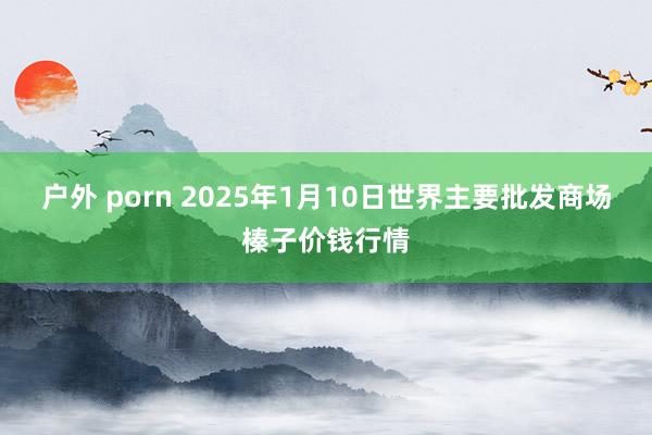 户外 porn 2025年1月10日世界主要批发商场榛子价钱行情