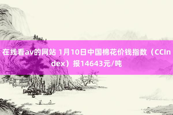 在线看av的网站 1月10日中国棉花价钱指数（CCIndex）报14643元/吨