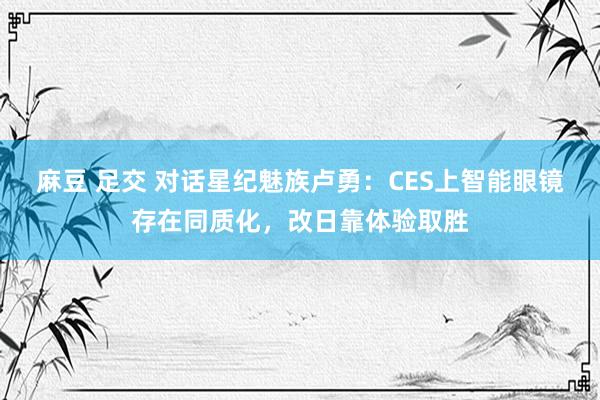 麻豆 足交 对话星纪魅族卢勇：CES上智能眼镜存在同质化，改日靠体验取胜