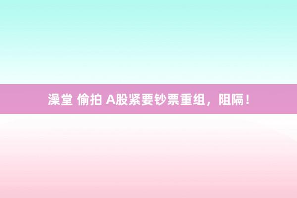 澡堂 偷拍 A股紧要钞票重组，阻隔！