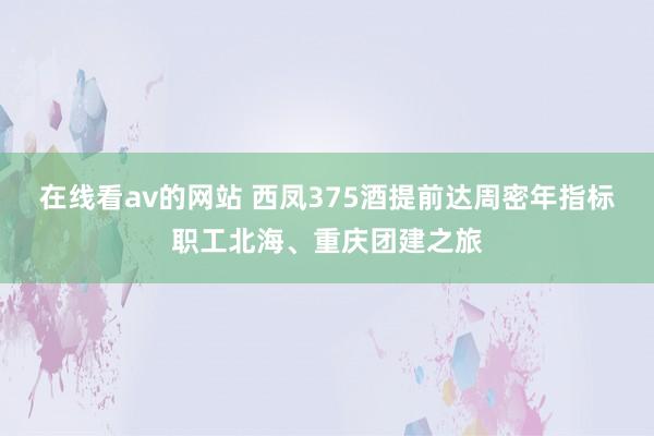 在线看av的网站 西凤375酒提前达周密年指标职工北海、重庆团建之旅