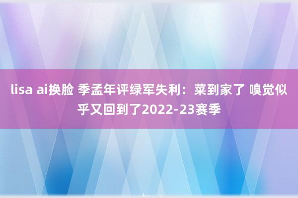 lisa ai换脸 季孟年评绿军失利：菜到家了 嗅觉似乎又回到了2022-23赛季