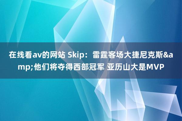 在线看av的网站 Skip：雷霆客场大捷尼克斯&他们将夺得西部冠军 亚历山大是MVP