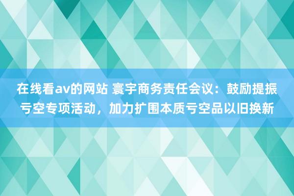 在线看av的网站 寰宇商务责任会议：鼓励提振亏空专项活动，加力扩围本质亏空品以旧换新