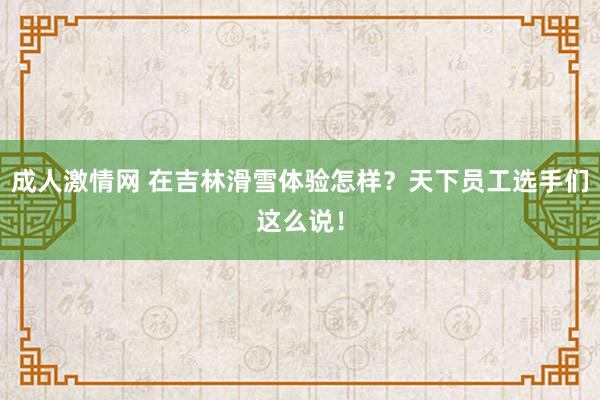 成人激情网 在吉林滑雪体验怎样？天下员工选手们这么说！