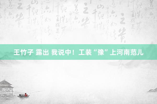 王竹子 露出 我说中！工装“豫”上河南范儿