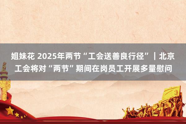 姐妹花 2025年两节“工会送善良行径”｜北京工会将对“两节”期间在岗员工开展多量慰问