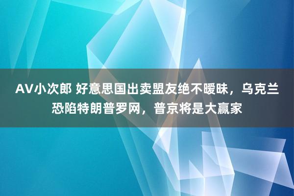 AV小次郎 好意思国出卖盟友绝不暧昧，乌克兰恐陷特朗普罗网，普京将是大赢家