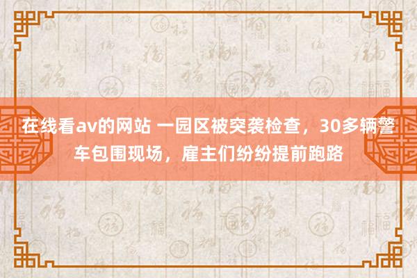 在线看av的网站 一园区被突袭检查，30多辆警车包围现场，雇主们纷纷提前跑路