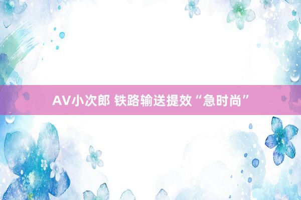 AV小次郎 铁路输送提效“急时尚”