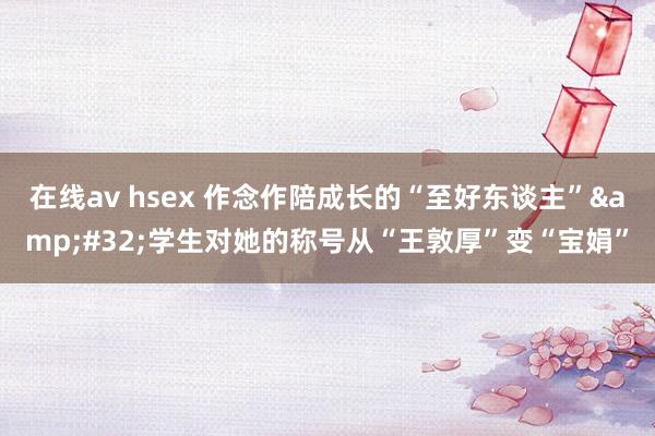 在线av hsex 作念作陪成长的“至好东谈主”&#32;学生对她的称号从“王敦厚”变“宝娟”