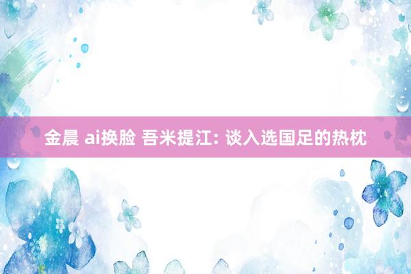 金晨 ai换脸 吾米提江: 谈入选国足的热枕