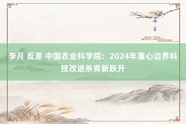 李月 反差 中国农业科学院：2024年重心边界科技改进杀青新跃升